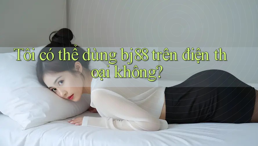 Tôi có thể dùng bj88 trên điện thoại không?