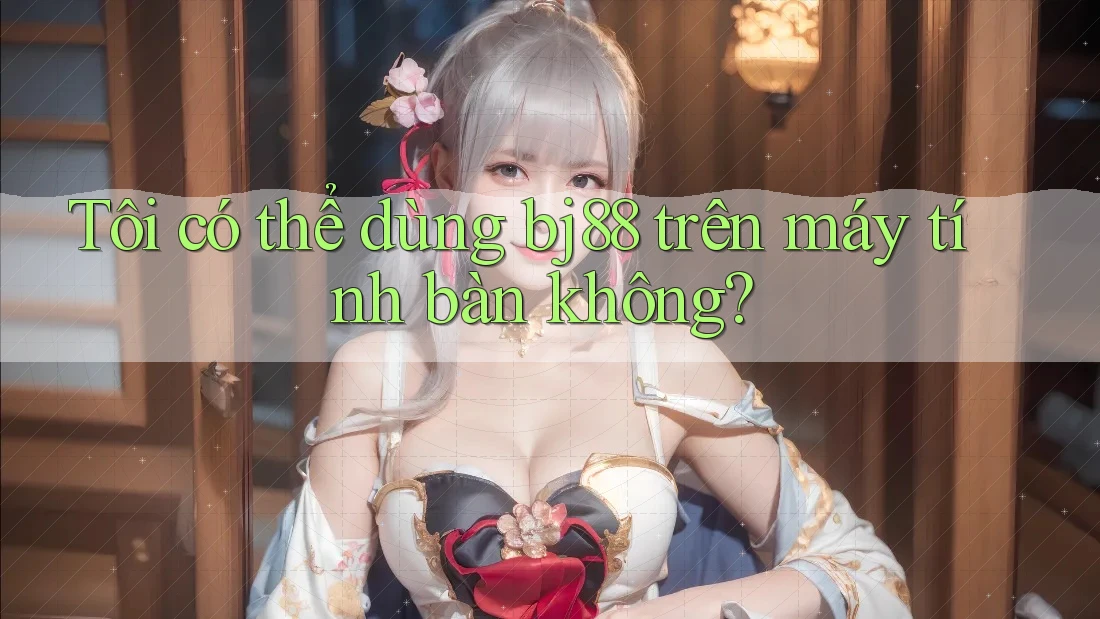 Tôi có thể dùng bj88 trên máy tính bàn không?