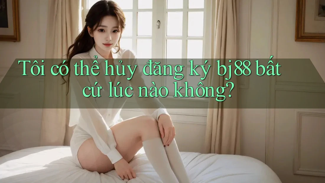 Tôi có thể hủy đăng ký bj88 bất cứ lúc nào không?