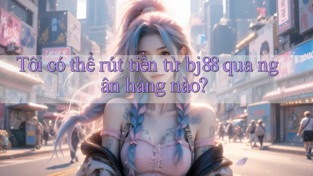 Tôi có thể rút tiền từ bj88 qua ngân hàng nào?