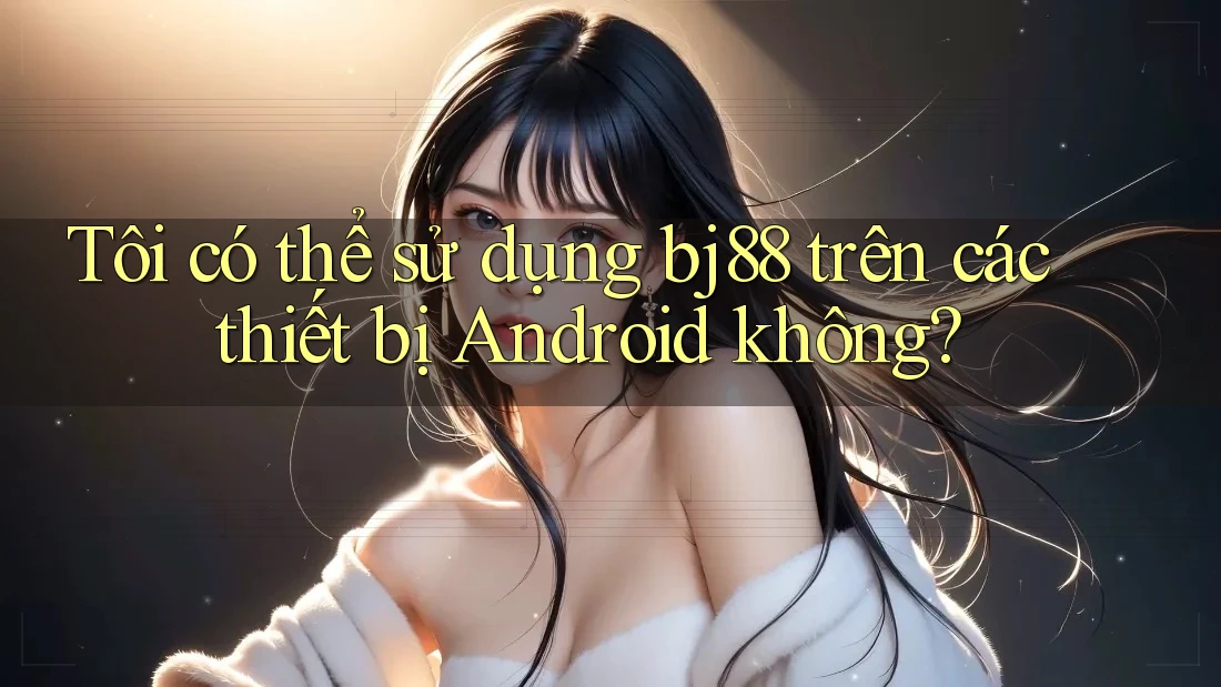 Tôi có thể sử dụng bj88 trên các thiết bị Android không?