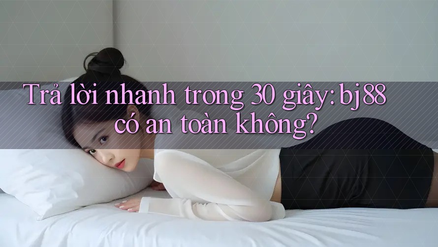 Trả lời nhanh trong 30 giây: bj88 có an toàn không?