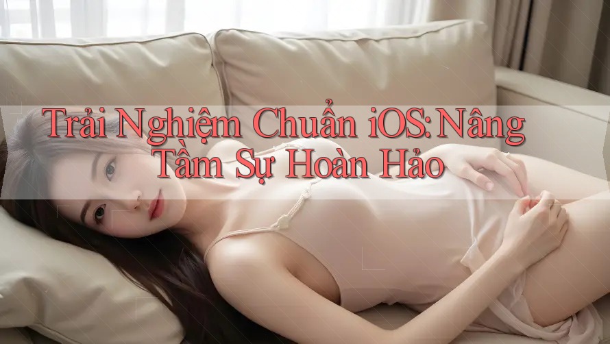 Trải Nghiệm Chuẩn iOS: Nâng Tầm Sự Hoàn Hảo