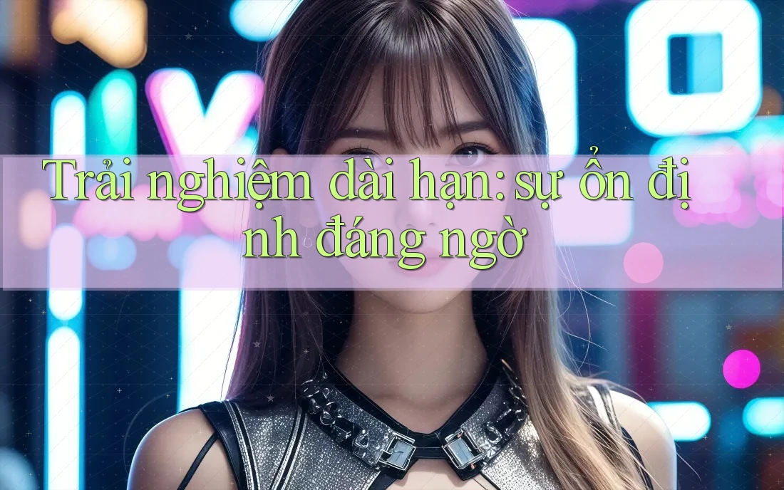 Trải nghiệm dài hạn: sự ổn định đáng ngờ