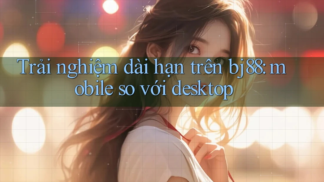 Trải nghiệm dài hạn trên bj88: mobile so với desktop