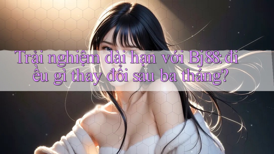 Trải nghiệm dài hạn với Bj88: điều gì thay đổi sau ba tháng?