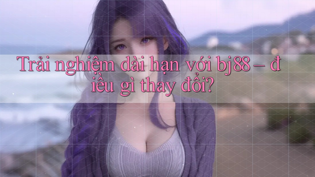 Trải nghiệm dài hạn với bj88 – điều gì thay đổi?