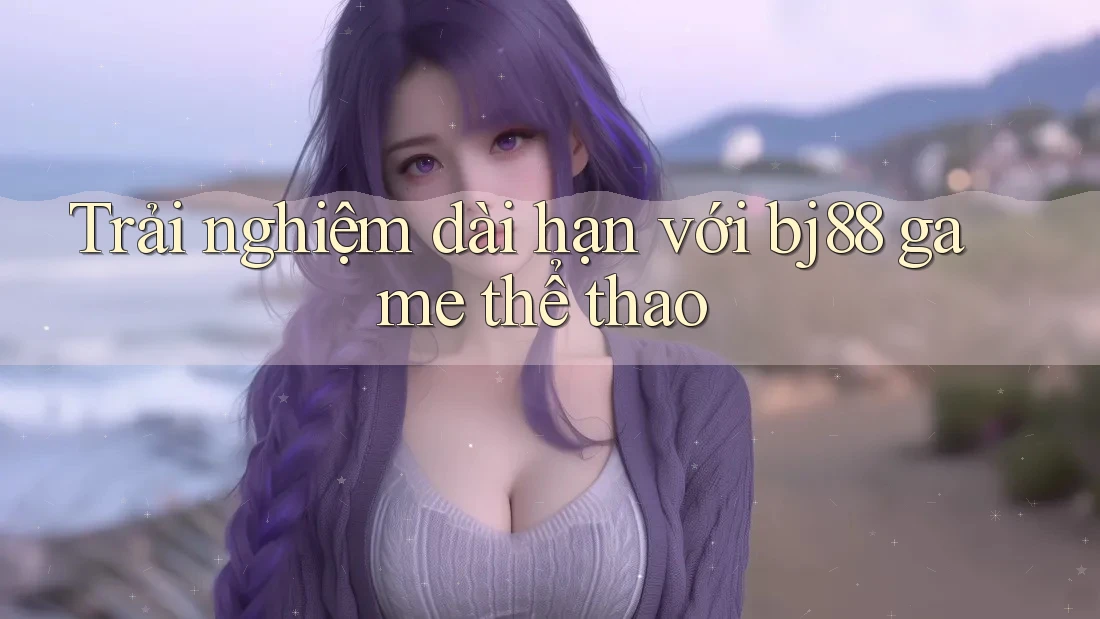 Trải nghiệm dài hạn với bj88 game thể thao