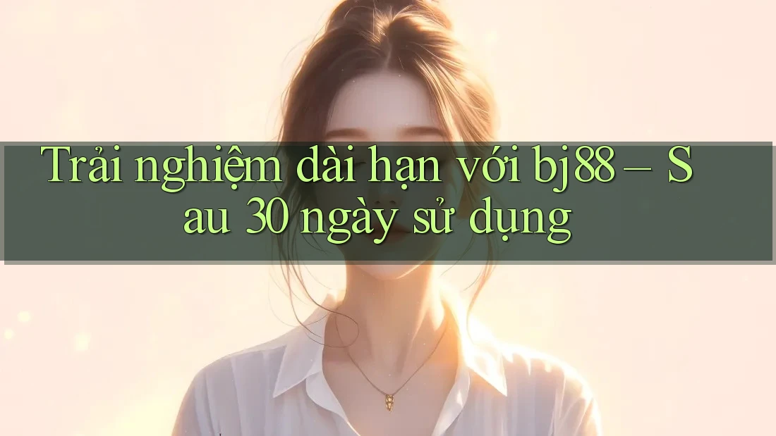 Trải nghiệm dài hạn với bj88 – Sau 30 ngày sử dụng