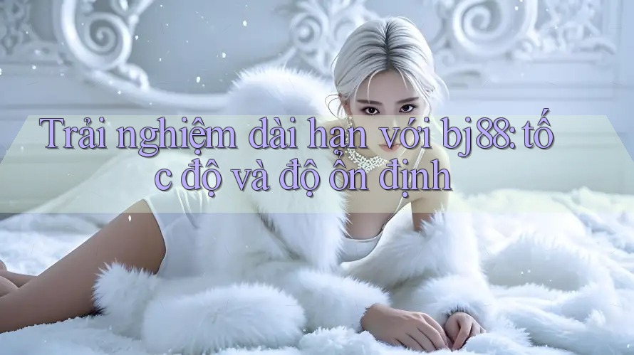 Trải nghiệm dài hạn với bj88: tốc độ và độ ổn định