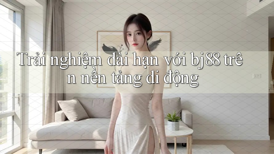 Trải nghiệm dài hạn với bj88 trên nền tảng di động