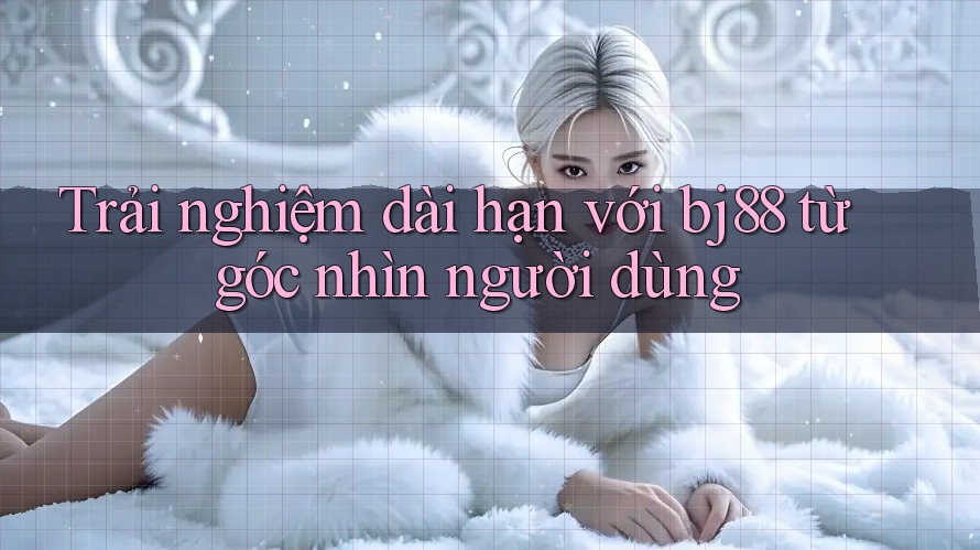 Trải nghiệm dài hạn với bj88 từ góc nhìn người dùng