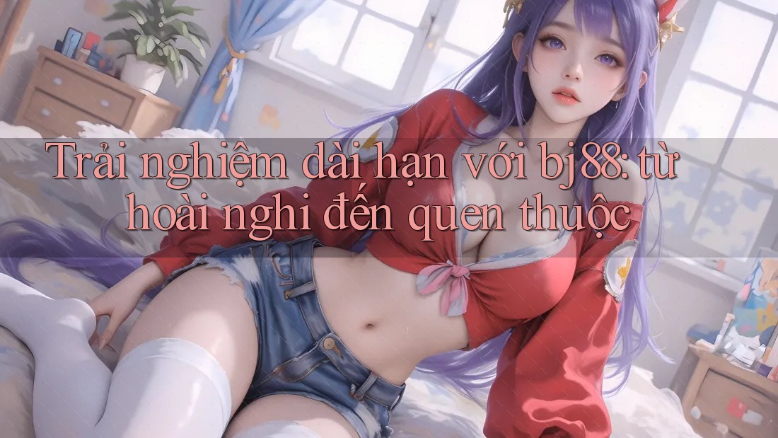 Trải nghiệm dài hạn với bj88: từ hoài nghi đến quen thuộc