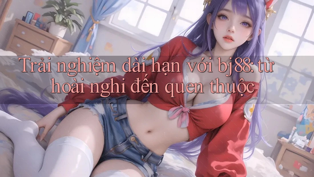 Trải nghiệm dài hạn với bj88: từ hoài nghi đến quen thuộc