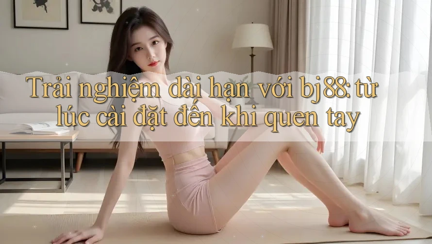 Trải nghiệm dài hạn với bj88: từ lúc cài đặt đến khi quen tay