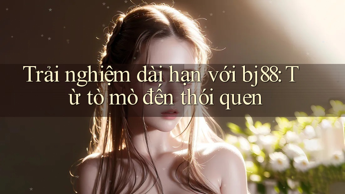 Trải nghiệm dài hạn với bj88: Từ tò mò đến thói quen