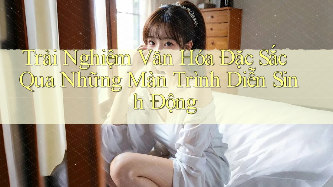 Trải Nghiệm Văn Hóa Đặc Sắc Qua Những Màn Trình Diễn Sinh Động