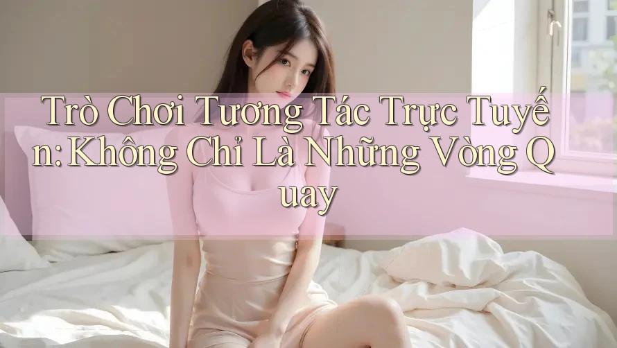 Trò Chơi Tương Tác Trực Tuyến: Không Chỉ Là Những Vòng Quay