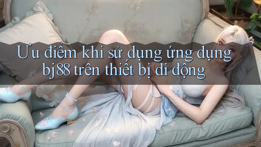 Ưu điểm khi sử dụng ứng dụng bj88 trên thiết bị di động