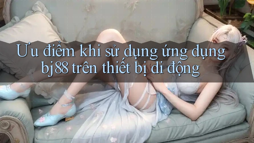 Ưu điểm khi sử dụng ứng dụng bj88 trên thiết bị di động