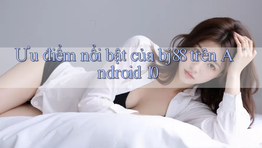 Ưu điểm nổi bật của bj88 trên Android 10
