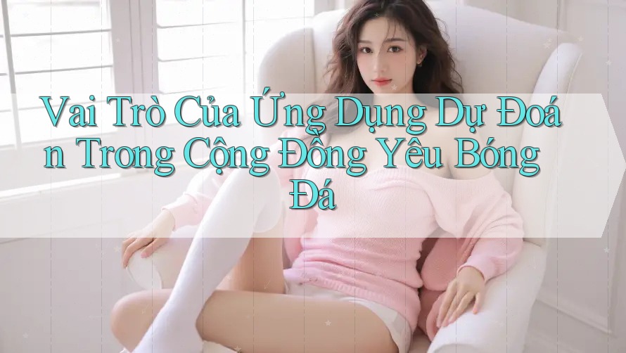 Vai Trò Của Ứng Dụng Dự Đoán Trong Cộng Đồng Yêu Bóng Đá