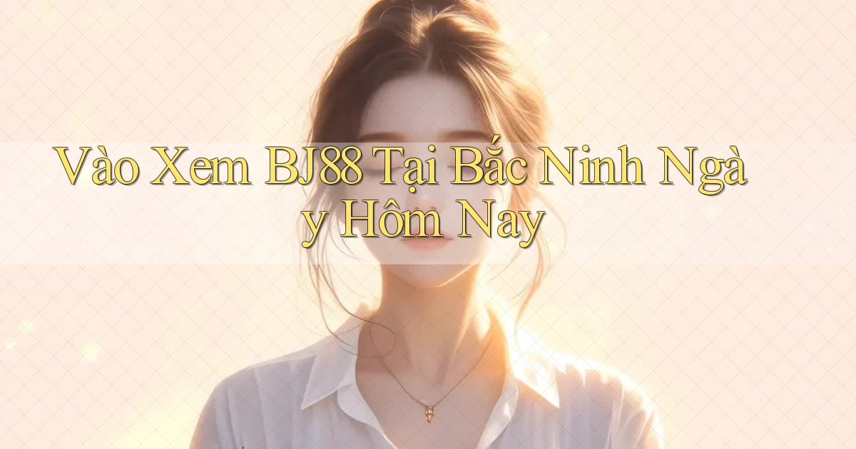 vào xem bj88 tại Bắc Ninh ngày hôm nay
