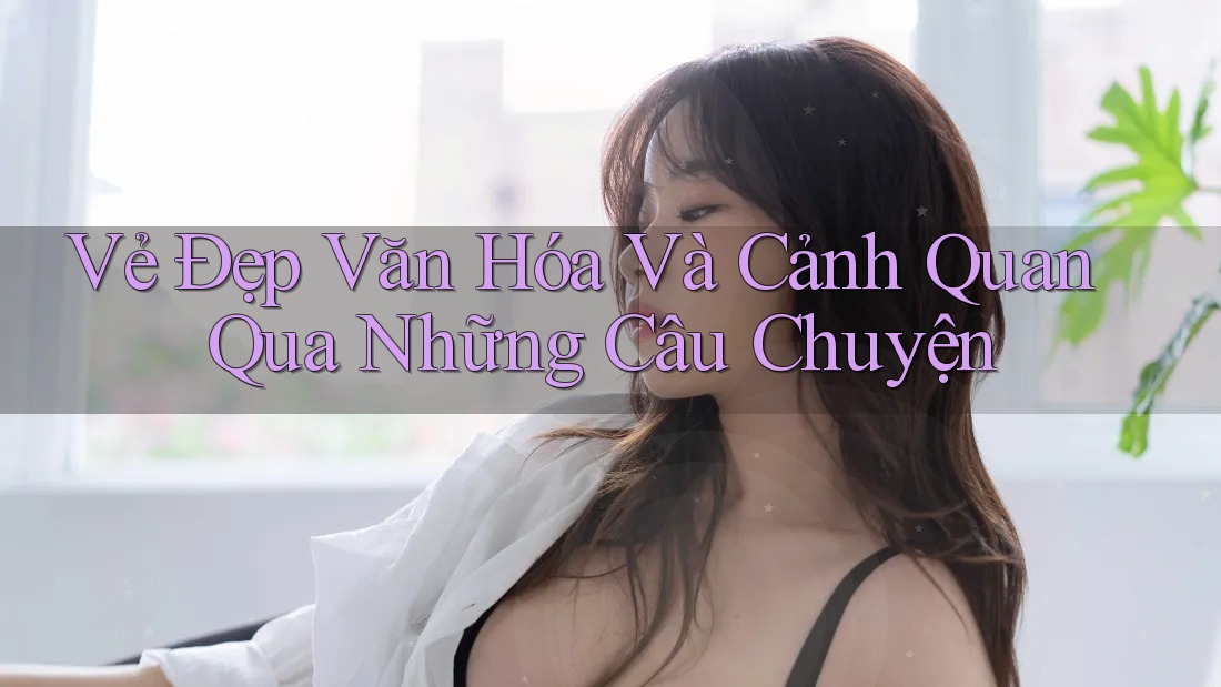 Vẻ Đẹp Văn Hóa Và Cảnh Quan Qua Những Câu Chuyện