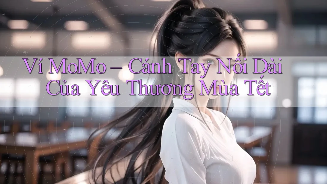 Ví MoMo – Cánh Tay Nối Dài Của Yêu Thương Mùa Tết