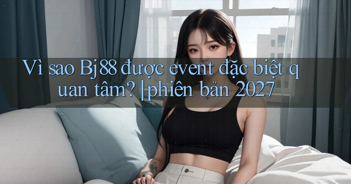Vì sao Bj88 được event đặc biệt quan tâm phiên bản 2027