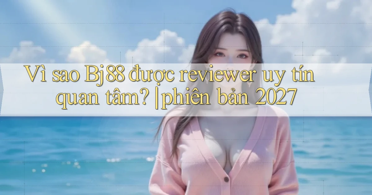 Vì sao Bj88 được reviewer uy tín quan tâm phiên bản 2027