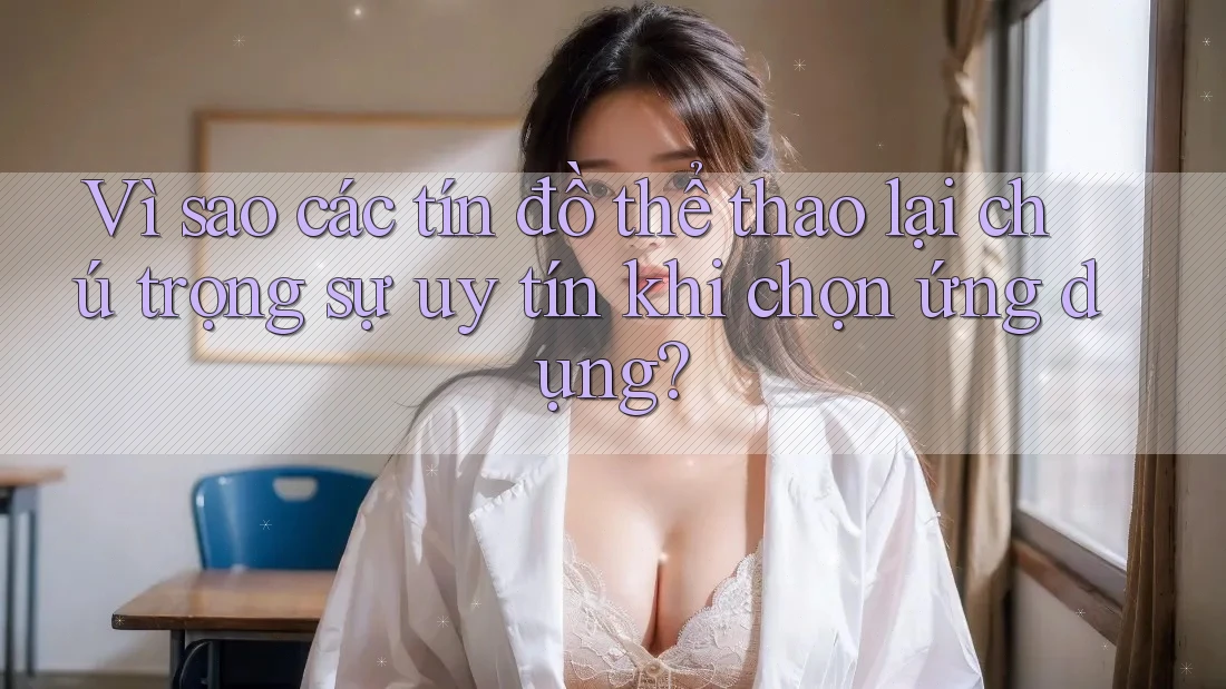 Vì sao các tín đồ thể thao lại chú trọng sự uy tín khi chọn ứng dụng?