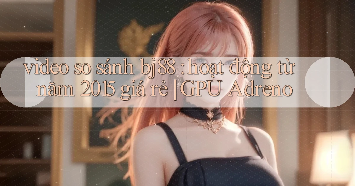 video so sánh bj88 hoạt động từ năm 2015 giá rẻ GPU Adreno