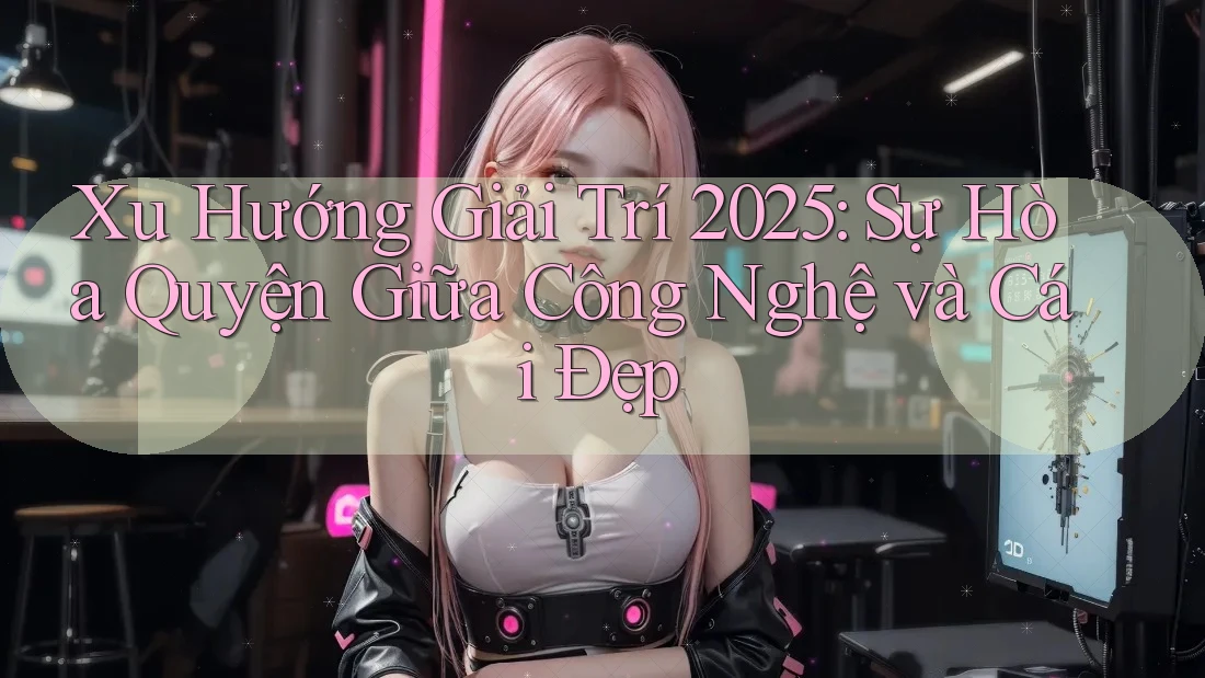 Xu Hướng Giải Trí 2025: Sự Hòa Quyện Giữa Công Nghệ và Cái Đẹp